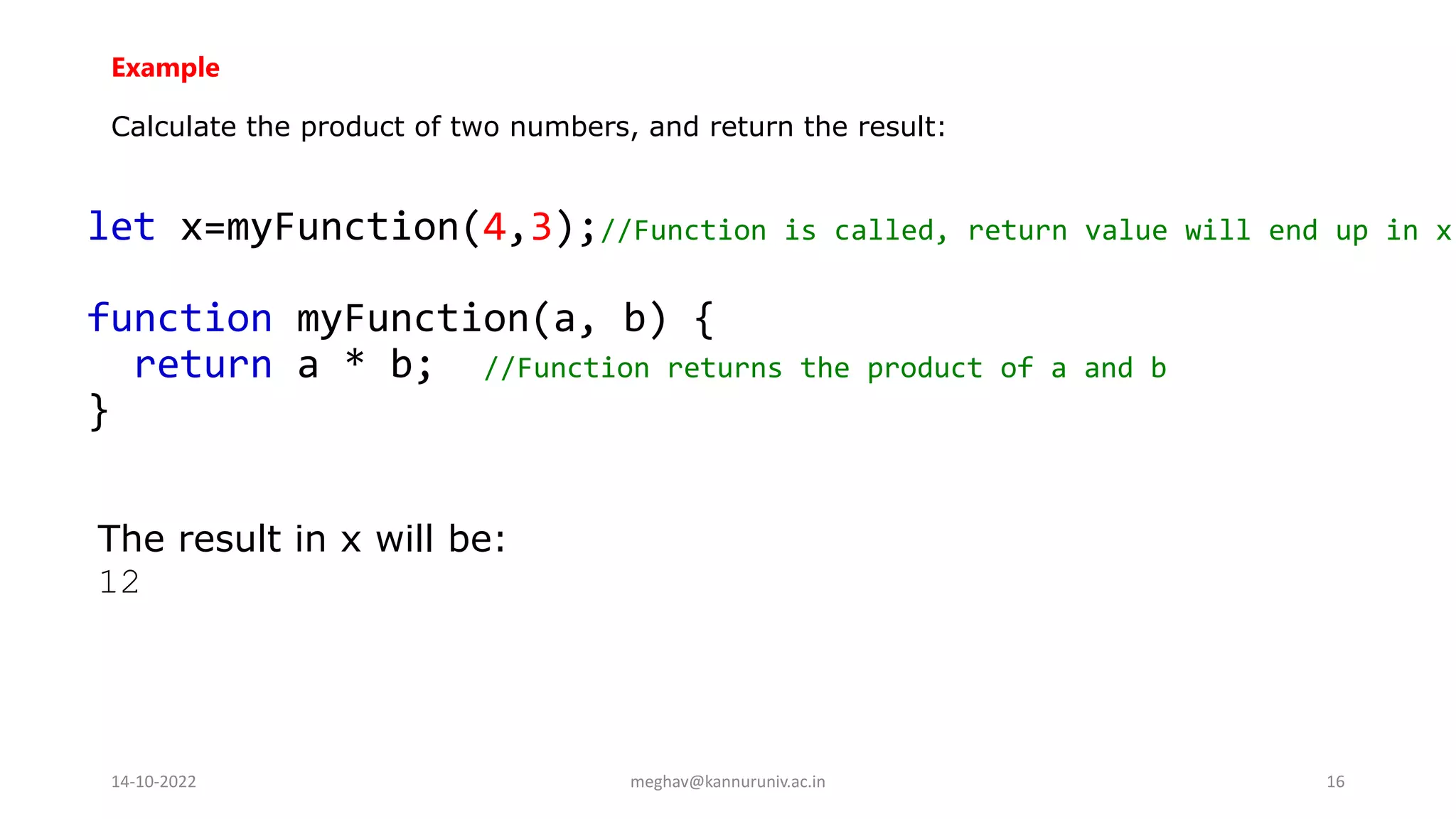 Example
Calculate the product of two numbers, and return the result:
let x=myFunction(4,3);//Function is called, return value will end up in x
function myFunction(a, b) {
return a * b; //Function returns the product of a and b
}
The result in x will be:
12
14-10-2022 meghav@kannuruniv.ac.in 16
 