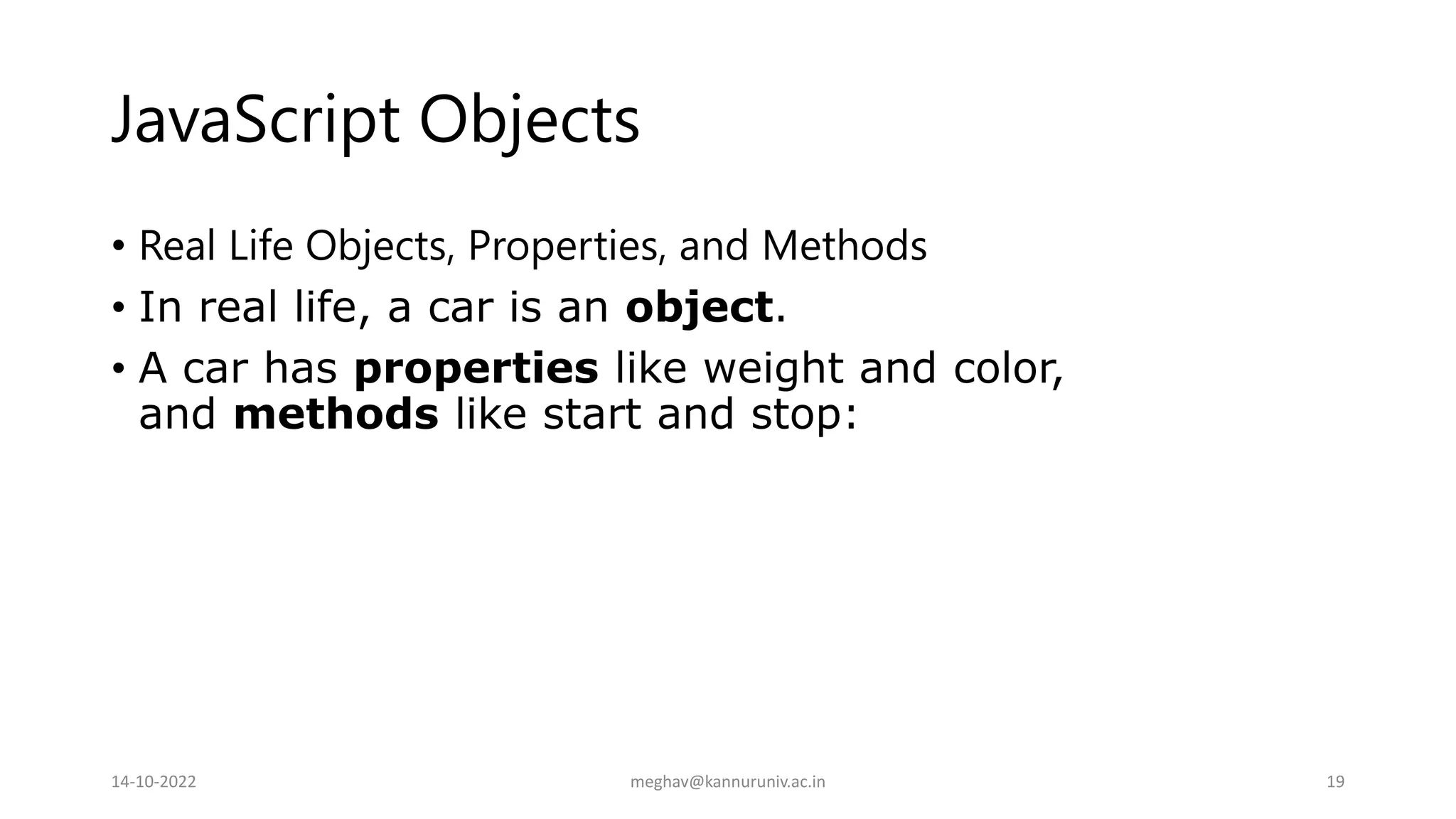 JavaScript Objects
• Real Life Objects, Properties, and Methods
• In real life, a car is an object.
• A car has properties like weight and color,
and methods like start and stop:
14-10-2022 meghav@kannuruniv.ac.in 19
 