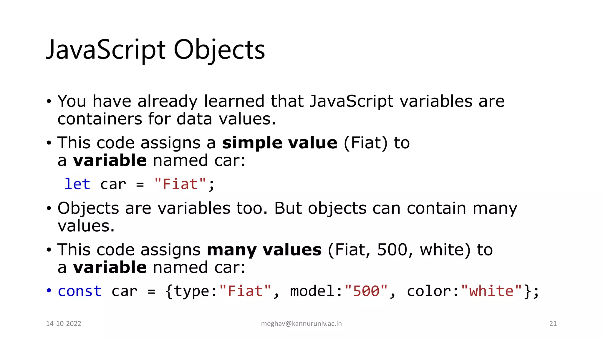 JavaScript Objects
• You have already learned that JavaScript variables are
containers for data values.
• This code assigns a simple value (Fiat) to
a variable named car:
let car = "Fiat";
• Objects are variables too. But objects can contain many
values.
• This code assigns many values (Fiat, 500, white) to
a variable named car:
• const car = {type:"Fiat", model:"500", color:"white"};
14-10-2022 meghav@kannuruniv.ac.in 21
 