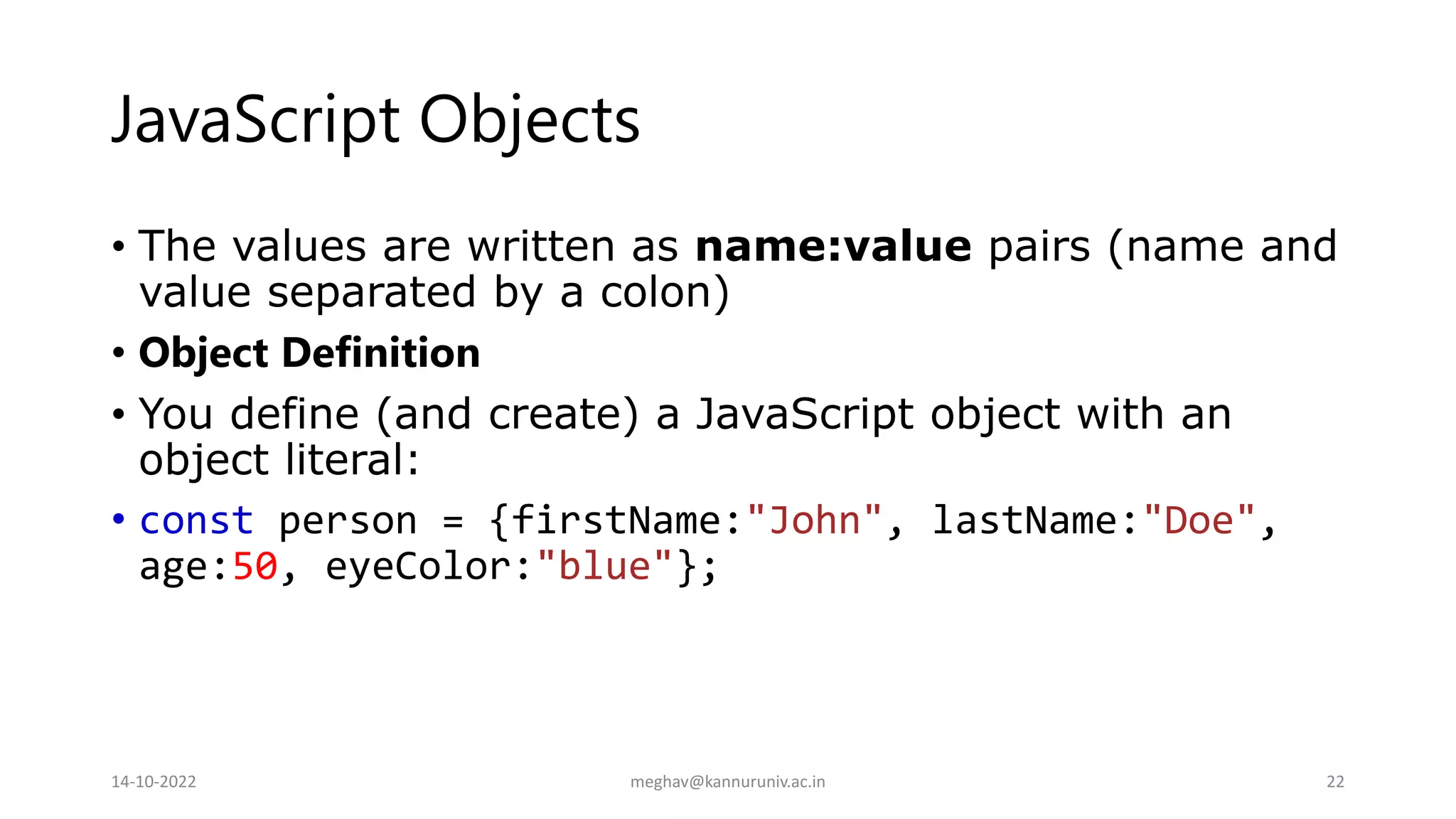 JavaScript Objects
• The values are written as name:value pairs (name and
value separated by a colon)
• Object Definition
• You define (and create) a JavaScript object with an
object literal:
• const person = {firstName:"John", lastName:"Doe",
age:50, eyeColor:"blue"};
14-10-2022 meghav@kannuruniv.ac.in 22
 