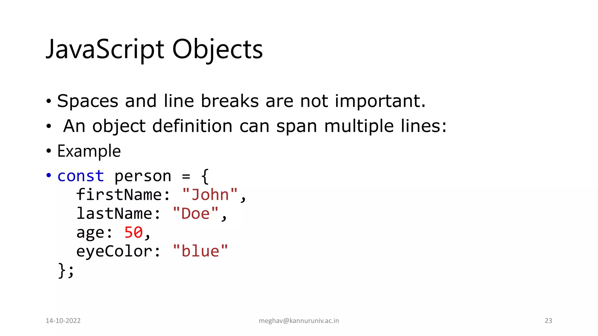 JavaScript Objects
• Spaces and line breaks are not important.
• An object definition can span multiple lines:
• Example
• const person = {
firstName: "John",
lastName: "Doe",
age: 50,
eyeColor: "blue"
};
14-10-2022 meghav@kannuruniv.ac.in 23
 