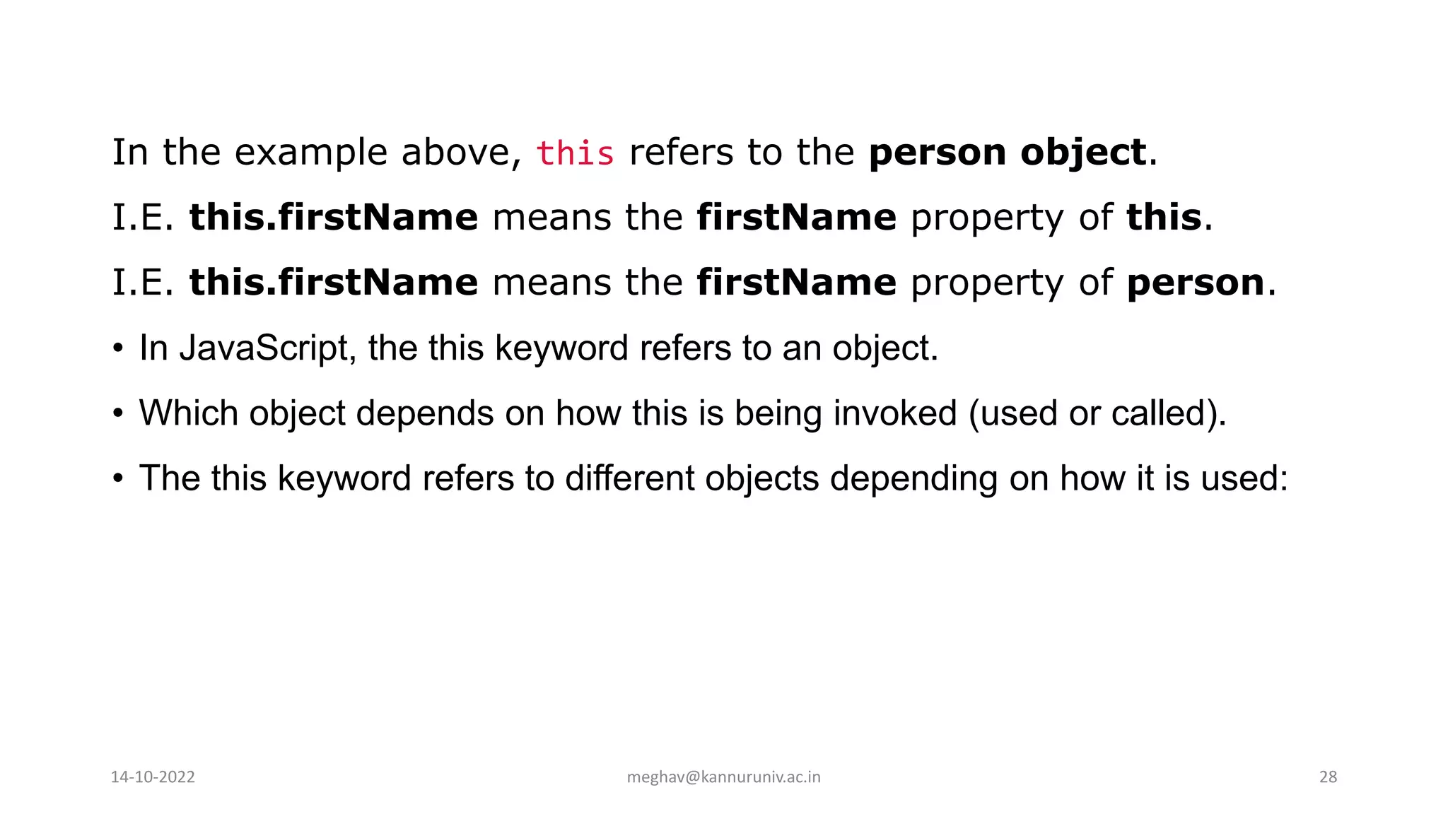 In the example above, this refers to the person object.
I.E. this.firstName means the firstName property of this.
I.E. this.firstName means the firstName property of person.
• In JavaScript, the this keyword refers to an object.
• Which object depends on how this is being invoked (used or called).
• The this keyword refers to different objects depending on how it is used:
14-10-2022 meghav@kannuruniv.ac.in 28
 