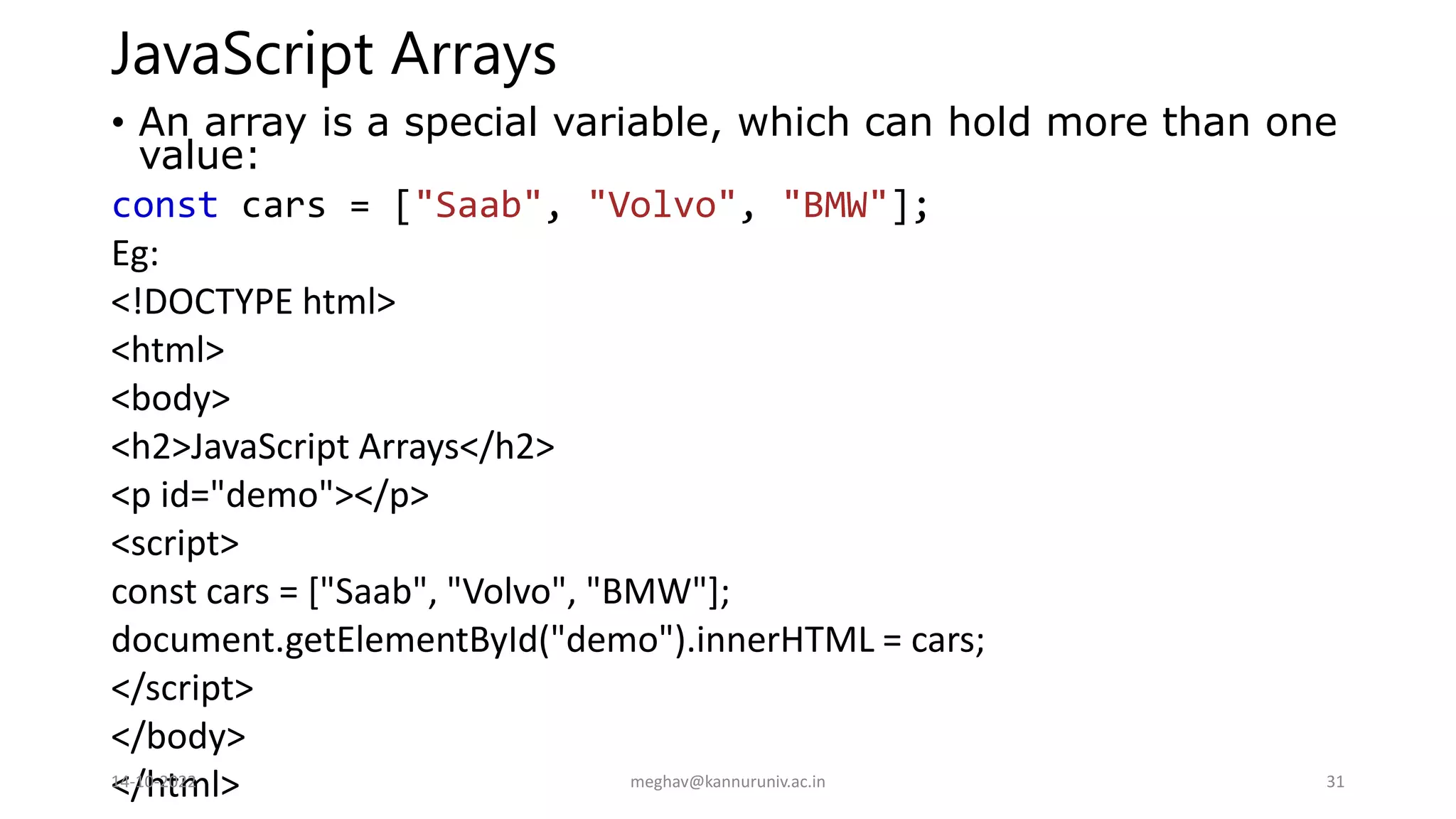 JavaScript Arrays
• An array is a special variable, which can hold more than one
value:
const cars = ["Saab", "Volvo", "BMW"];
Eg:
<!DOCTYPE html>
<html>
<body>
<h2>JavaScript Arrays</h2>
<p id="demo"></p>
<script>
const cars = ["Saab", "Volvo", "BMW"];
document.getElementById("demo").innerHTML = cars;
</script>
</body>
</html>
14-10-2022 meghav@kannuruniv.ac.in 31
 