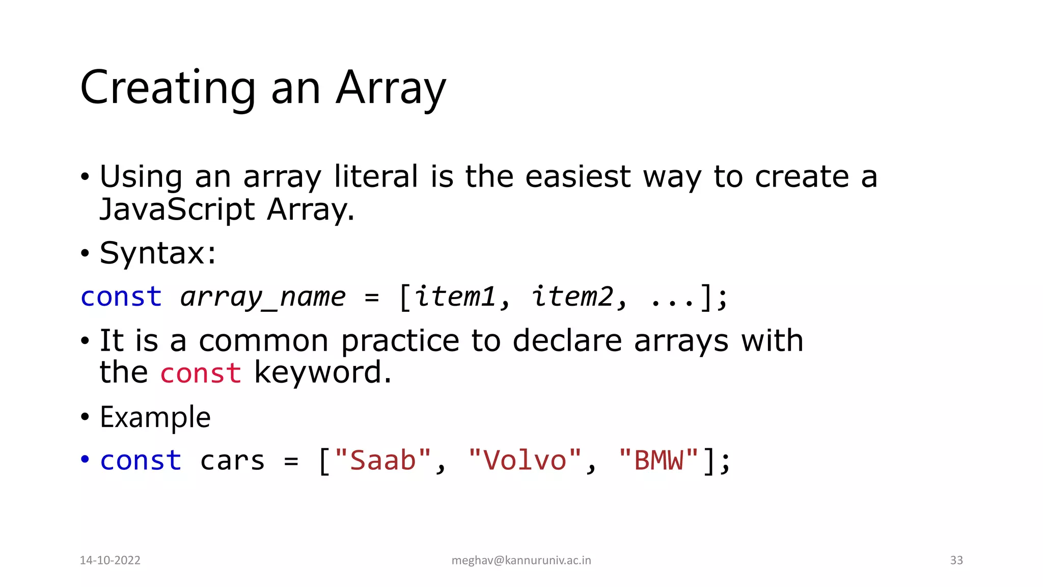 Creating an Array
• Using an array literal is the easiest way to create a
JavaScript Array.
• Syntax:
const array_name = [item1, item2, ...];
• It is a common practice to declare arrays with
the const keyword.
• Example
• const cars = ["Saab", "Volvo", "BMW"];
14-10-2022 meghav@kannuruniv.ac.in 33
 