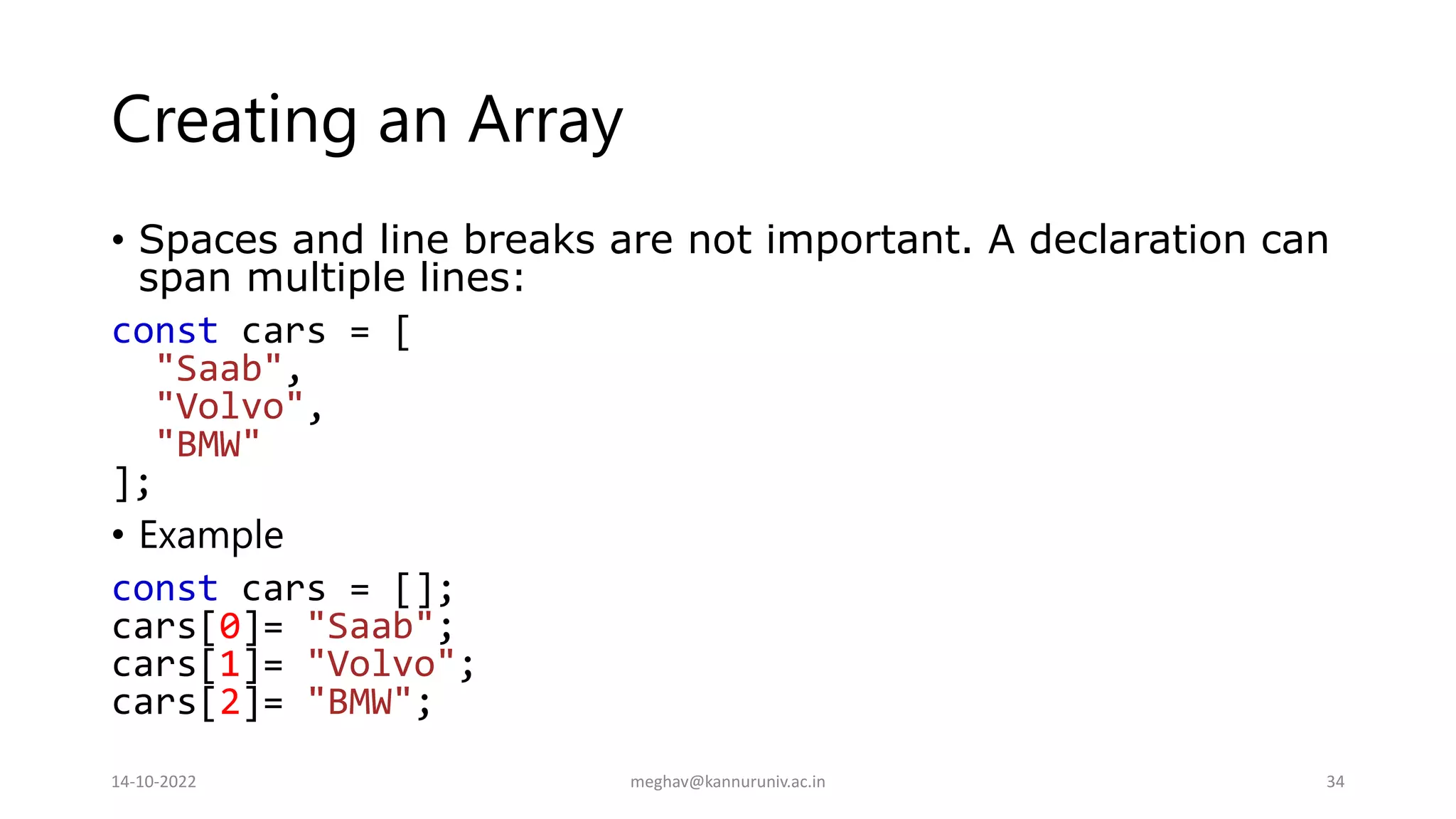 Creating an Array
• Spaces and line breaks are not important. A declaration can
span multiple lines:
const cars = [
"Saab",
"Volvo",
"BMW"
];
• Example
const cars = [];
cars[0]= "Saab";
cars[1]= "Volvo";
cars[2]= "BMW";
14-10-2022 meghav@kannuruniv.ac.in 34
 