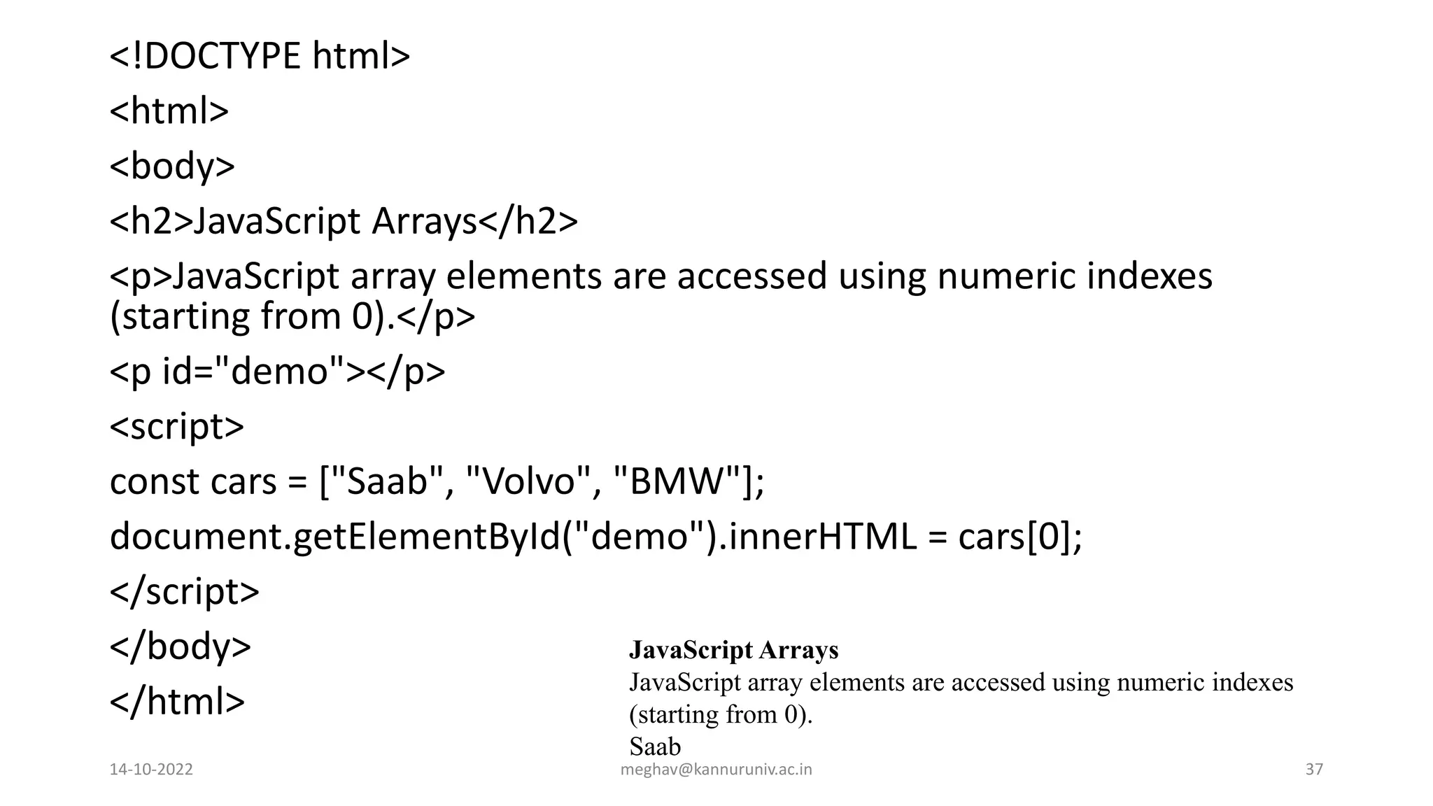 <!DOCTYPE html>
<html>
<body>
<h2>JavaScript Arrays</h2>
<p>JavaScript array elements are accessed using numeric indexes
(starting from 0).</p>
<p id="demo"></p>
<script>
const cars = ["Saab", "Volvo", "BMW"];
document.getElementById("demo").innerHTML = cars[0];
</script>
</body>
</html>
JavaScript Arrays
JavaScript array elements are accessed using numeric indexes
(starting from 0).
Saab
14-10-2022 meghav@kannuruniv.ac.in 37
 