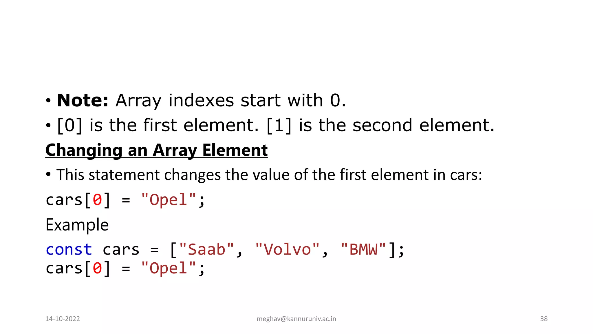 • Note: Array indexes start with 0.
• [0] is the first element. [1] is the second element.
Changing an Array Element
• This statement changes the value of the first element in cars:
cars[0] = "Opel";
Example
const cars = ["Saab", "Volvo", "BMW"];
cars[0] = "Opel";
14-10-2022 meghav@kannuruniv.ac.in 38
 