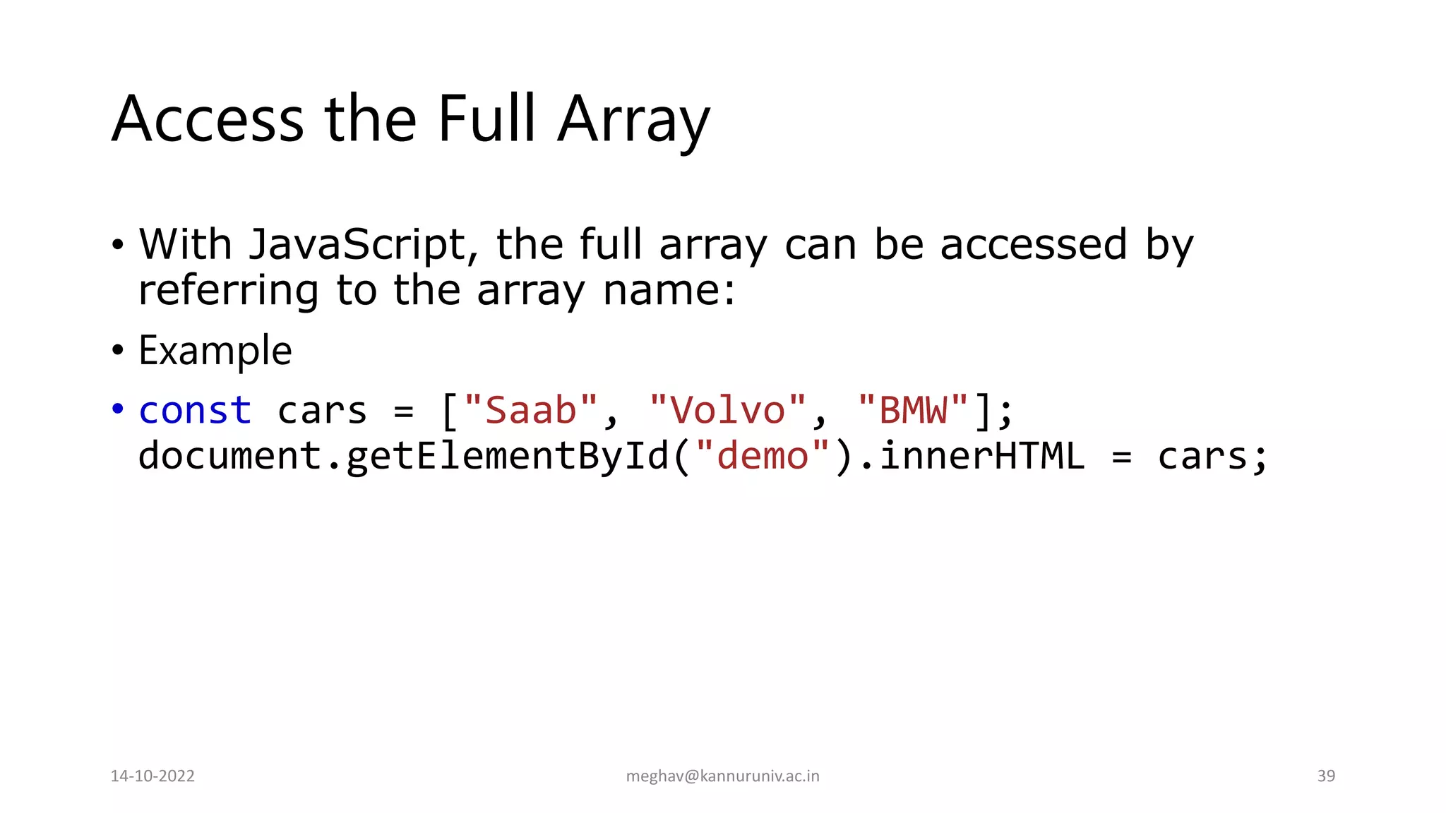 Access the Full Array
• With JavaScript, the full array can be accessed by
referring to the array name:
• Example
• const cars = ["Saab", "Volvo", "BMW"];
document.getElementById("demo").innerHTML = cars;
14-10-2022 meghav@kannuruniv.ac.in 39
 