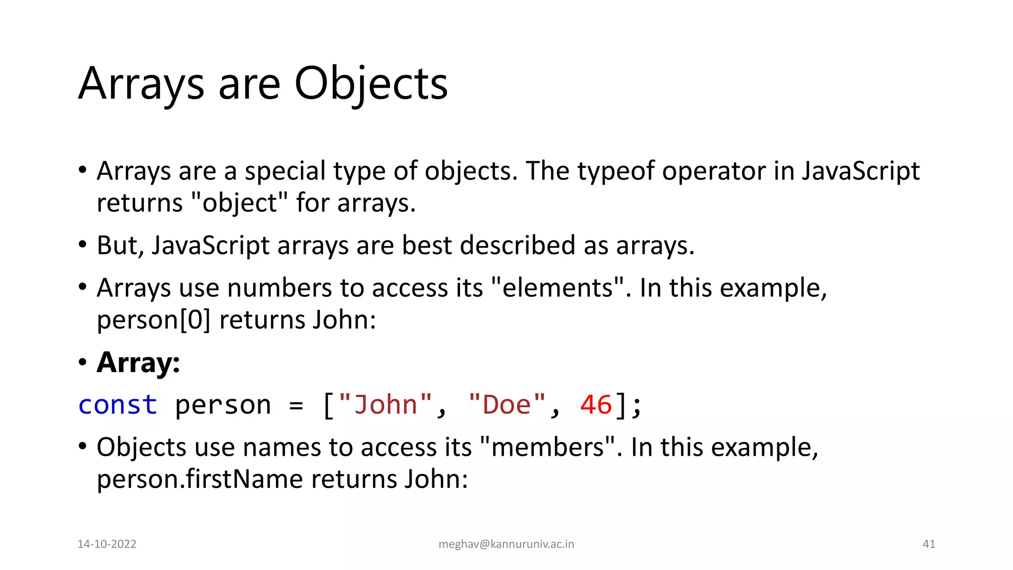 Arrays are Objects
• Arrays are a special type of objects. The typeof operator in JavaScript
returns "object" for arrays.
• But, JavaScript arrays are best described as arrays.
• Arrays use numbers to access its "elements". In this example,
person[0] returns John:
• Array:
const person = ["John", "Doe", 46];
• Objects use names to access its "members". In this example,
person.firstName returns John:
14-10-2022 meghav@kannuruniv.ac.in 41
 