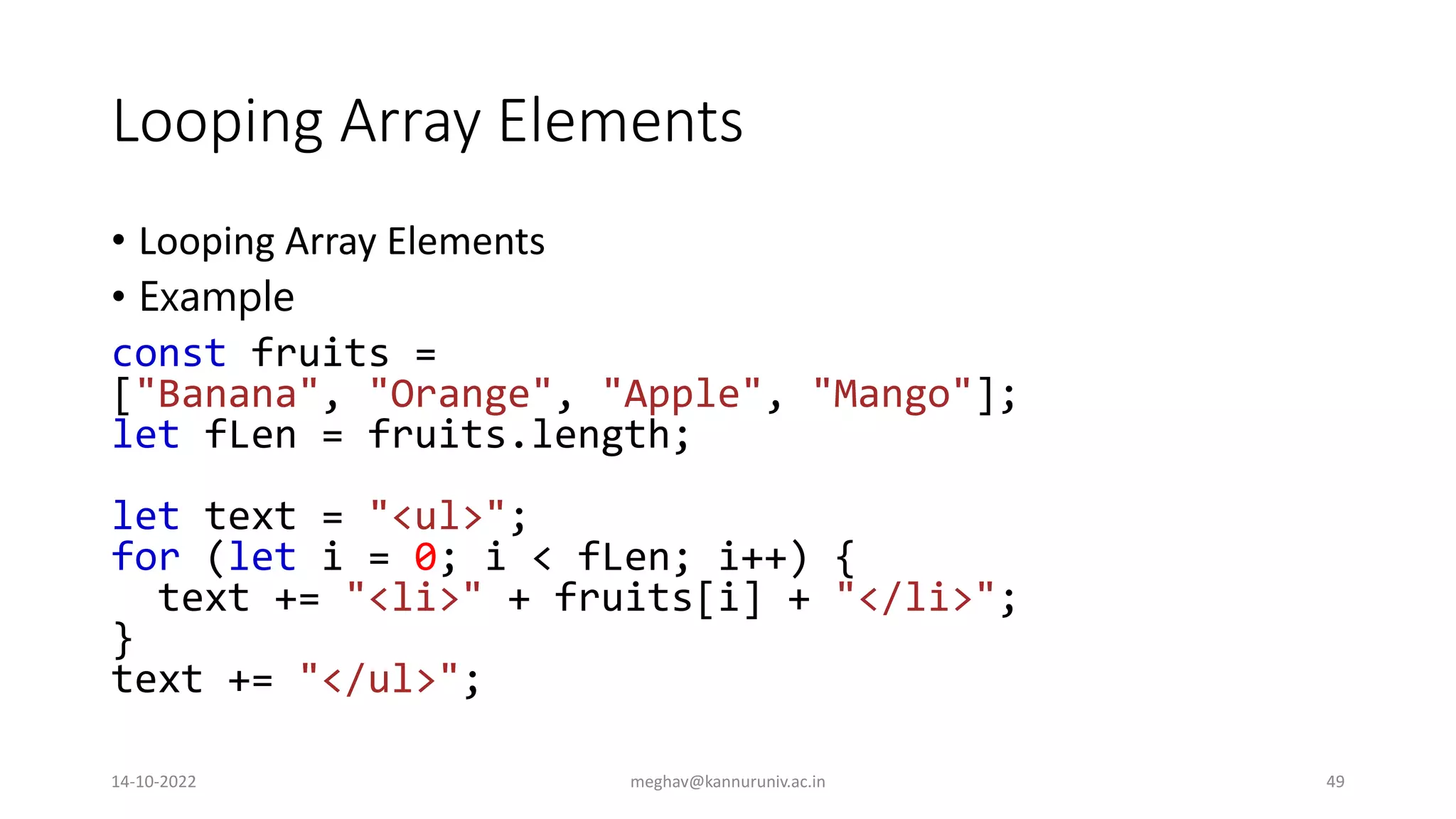 Looping Array Elements
• Looping Array Elements
• Example
const fruits =
["Banana", "Orange", "Apple", "Mango"];
let fLen = fruits.length;
let text = "<ul>";
for (let i = 0; i < fLen; i++) {
text += "<li>" + fruits[i] + "</li>";
}
text += "</ul>";
14-10-2022 meghav@kannuruniv.ac.in 49
 