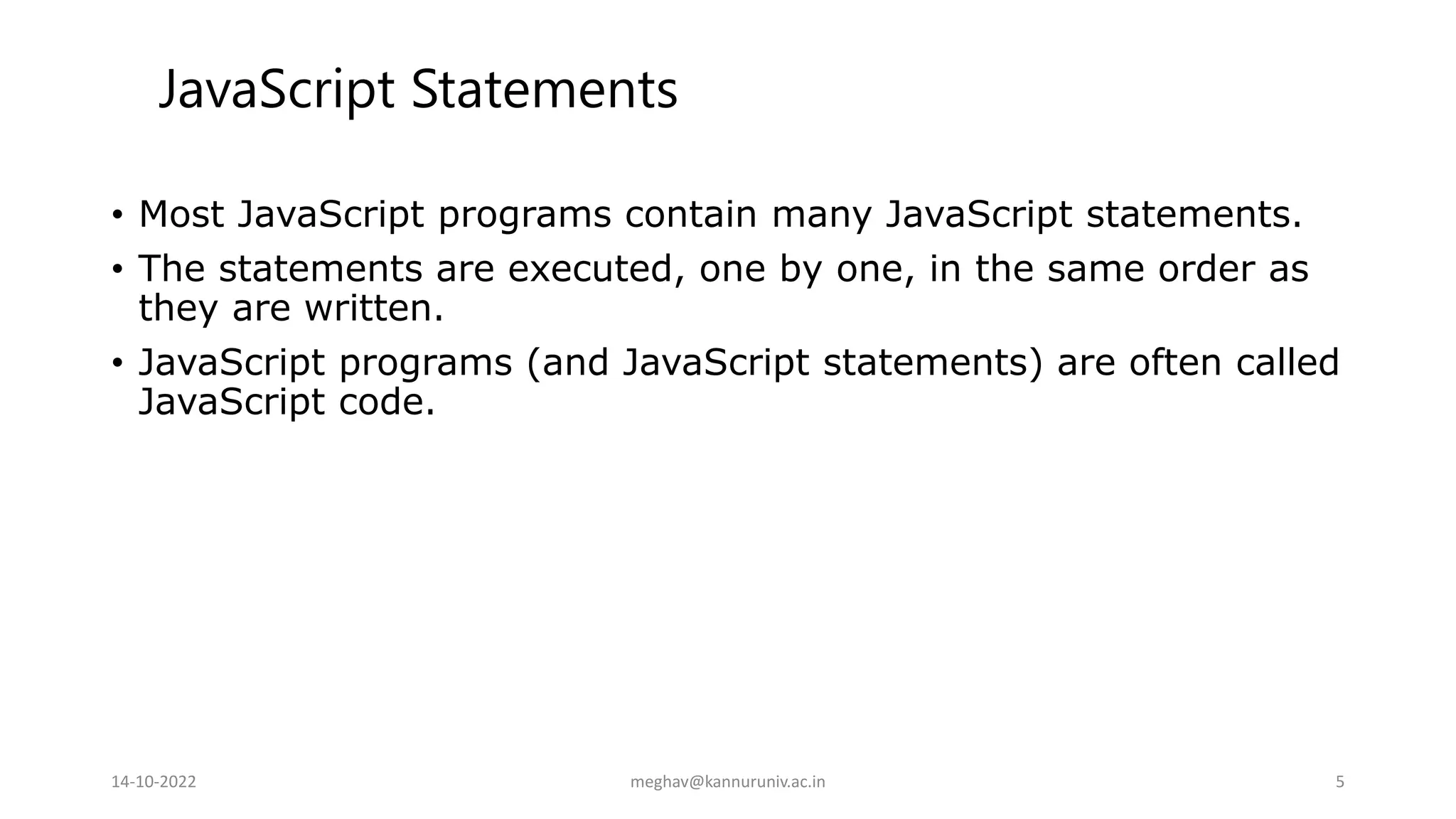 • Most JavaScript programs contain many JavaScript statements.
• The statements are executed, one by one, in the same order as
they are written.
• JavaScript programs (and JavaScript statements) are often called
JavaScript code.
JavaScript Statements
14-10-2022 meghav@kannuruniv.ac.in 5
 