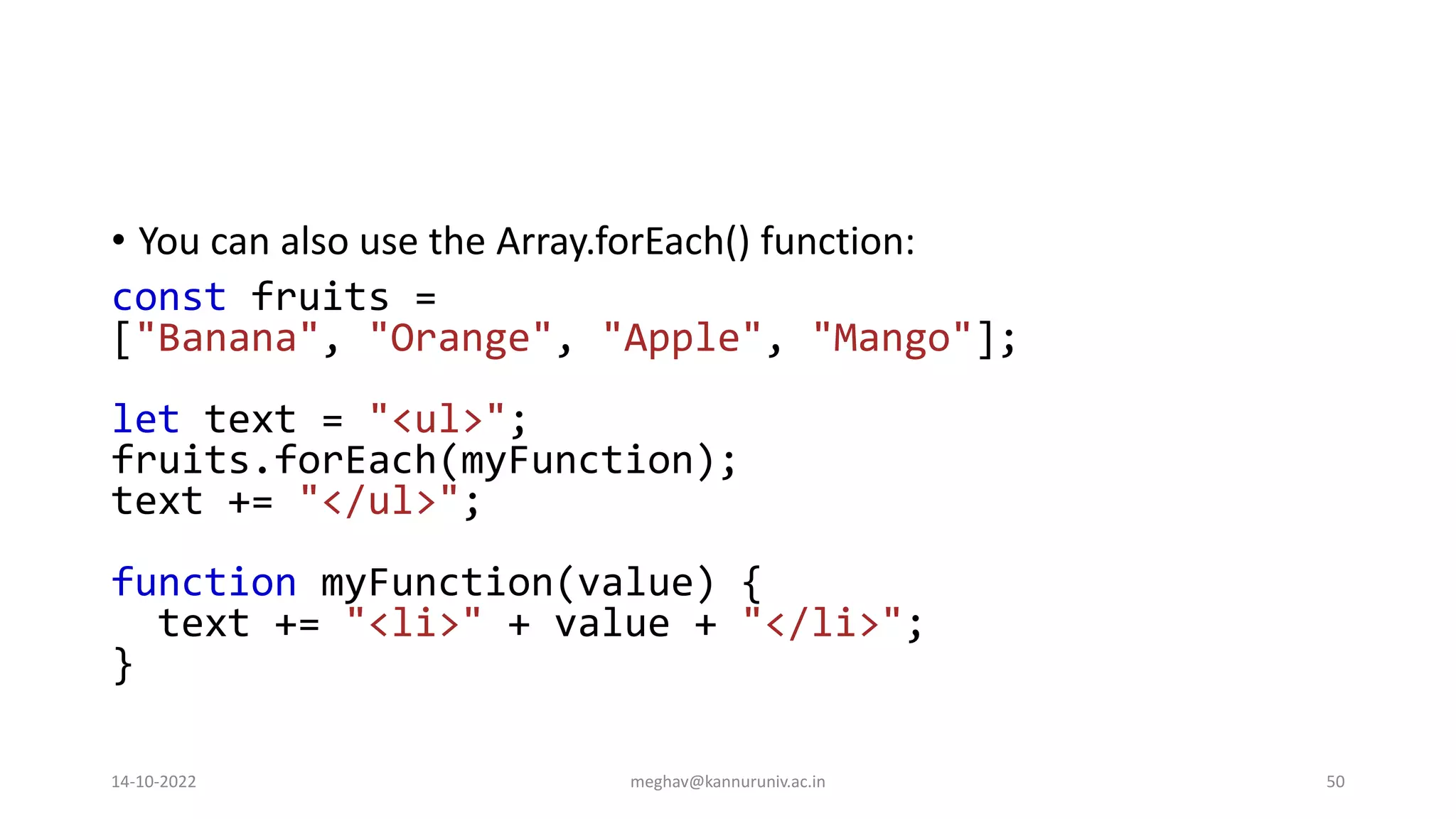 • You can also use the Array.forEach() function:
const fruits =
["Banana", "Orange", "Apple", "Mango"];
let text = "<ul>";
fruits.forEach(myFunction);
text += "</ul>";
function myFunction(value) {
text += "<li>" + value + "</li>";
}
14-10-2022 meghav@kannuruniv.ac.in 50
 