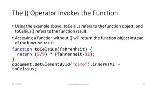 The () Operator Invokes the Function
• Using the example above, toCelsius refers to the function object, and
toCelsius() refers to the function result.
• Accessing a function without () will return the function object instead
of the function result.
function toCelsius(fahrenheit) {
return (5/9) * (fahrenheit-32);
}
document.getElementById("demo").innerHTML =
toCelsius;
14-10-2022 meghav@kannuruniv.ac.in 17
 