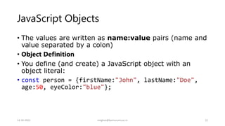 JavaScript Objects
• The values are written as name:value pairs (name and
value separated by a colon)
• Object Definition
• You define (and create) a JavaScript object with an
object literal:
• const person = {firstName:"John", lastName:"Doe",
age:50, eyeColor:"blue"};
14-10-2022 meghav@kannuruniv.ac.in 22
 