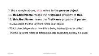 In the example above, this refers to the person object.
I.E. this.firstName means the firstName property of this.
I.E. this.firstName means the firstName property of person.
• In JavaScript, the this keyword refers to an object.
• Which object depends on how this is being invoked (used or called).
• The this keyword refers to different objects depending on how it is used:
14-10-2022 meghav@kannuruniv.ac.in 28
 