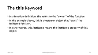 The this Keyword
• In a function definition, this refers to the "owner" of the function.
• In the example above, this is the person object that "owns" the
fullName function.
• In other words, this.firstName means the firstName property of this
object.
14-10-2022 meghav@kannuruniv.ac.in 29
 