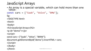 JavaScript Arrays
• An array is a special variable, which can hold more than one
value:
const cars = ["Saab", "Volvo", "BMW"];
Eg:
<!DOCTYPE html>
<html>
<body>
<h2>JavaScript Arrays</h2>
<p id="demo"></p>
<script>
const cars = ["Saab", "Volvo", "BMW"];
document.getElementById("demo").innerHTML = cars;
</script>
</body>
</html>
14-10-2022 meghav@kannuruniv.ac.in 31
 