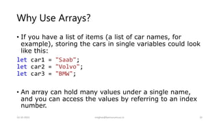Why Use Arrays?
• If you have a list of items (a list of car names, for
example), storing the cars in single variables could look
like this:
let car1 = "Saab";
let car2 = "Volvo";
let car3 = "BMW";
• An array can hold many values under a single name,
and you can access the values by referring to an index
number.
14-10-2022 meghav@kannuruniv.ac.in 32
 