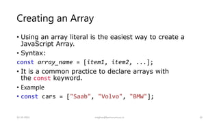 Creating an Array
• Using an array literal is the easiest way to create a
JavaScript Array.
• Syntax:
const array_name = [item1, item2, ...];
• It is a common practice to declare arrays with
the const keyword.
• Example
• const cars = ["Saab", "Volvo", "BMW"];
14-10-2022 meghav@kannuruniv.ac.in 33
 