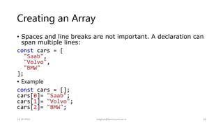 Creating an Array
• Spaces and line breaks are not important. A declaration can
span multiple lines:
const cars = [
"Saab",
"Volvo",
"BMW"
];
• Example
const cars = [];
cars[0]= "Saab";
cars[1]= "Volvo";
cars[2]= "BMW";
14-10-2022 meghav@kannuruniv.ac.in 34
 