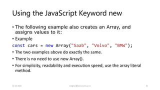 Using the JavaScript Keyword new
• The following example also creates an Array, and
assigns values to it:
• Example
const cars = new Array("Saab", "Volvo", "BMW");
• The two examples above do exactly the same.
• There is no need to use new Array().
• For simplicity, readability and execution speed, use the array literal
method.
14-10-2022 meghav@kannuruniv.ac.in 35
 
