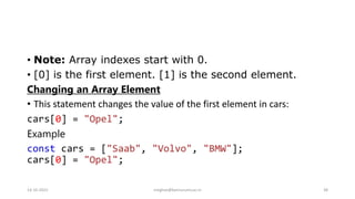 • Note: Array indexes start with 0.
• [0] is the first element. [1] is the second element.
Changing an Array Element
• This statement changes the value of the first element in cars:
cars[0] = "Opel";
Example
const cars = ["Saab", "Volvo", "BMW"];
cars[0] = "Opel";
14-10-2022 meghav@kannuruniv.ac.in 38
 