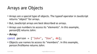 Arrays are Objects
• Arrays are a special type of objects. The typeof operator in JavaScript
returns "object" for arrays.
• But, JavaScript arrays are best described as arrays.
• Arrays use numbers to access its "elements". In this example,
person[0] returns John:
• Array:
const person = ["John", "Doe", 46];
• Objects use names to access its "members". In this example,
person.firstName returns John:
14-10-2022 meghav@kannuruniv.ac.in 41
 