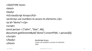 <!DOCTYPE html>
<html>
<body>
<h2>JavaScript Arrays</h2>
<p>Arrays use numbers to access its elements.</p>
<p id="demo"></p>
<script>
const person = ["John", "Doe", 46];
document.getElementById("demo").innerHTML = person[0];
</script>
</body>
</html>
JavaScript Arrays
Arrays use numbers to access its elements.
John
14-10-2022 meghav@kannuruniv.ac.in 42
 