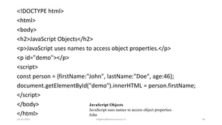 ​<!DOCTYPE html>
<html>
<body>
<h2>JavaScript Objects</h2>
<p>JavaScript uses names to access object properties.</p>
<p id="demo"></p>
<script>
const person = {firstName:"John", lastName:"Doe", age:46};
document.getElementById("demo").innerHTML = person.firstName;
</script>
</body>
</html>
JavaScript Objects
JavaScript uses names to access object properties.
John
14-10-2022 meghav@kannuruniv.ac.in 44
 