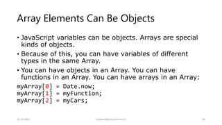 Array Elements Can Be Objects
• JavaScript variables can be objects. Arrays are special
kinds of objects.
• Because of this, you can have variables of different
types in the same Array.
• You can have objects in an Array. You can have
functions in an Array. You can have arrays in an Array:
myArray[0] = Date.now;
myArray[1] = myFunction;
myArray[2] = myCars;
14-10-2022 meghav@kannuruniv.ac.in 45
 