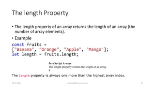 The length Property
• The length property of an array returns the length of an array (the
number of array elements).
• Example
const fruits =
["Banana", "Orange", "Apple", "Mango"];
let length = fruits.length;
JavaScript Arrays
The length property returns the length of an array.
4
The length property is always one more than the highest array index.
14-10-2022 meghav@kannuruniv.ac.in 47
 