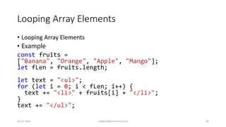 Looping Array Elements
• Looping Array Elements
• Example
const fruits =
["Banana", "Orange", "Apple", "Mango"];
let fLen = fruits.length;
let text = "<ul>";
for (let i = 0; i < fLen; i++) {
text += "<li>" + fruits[i] + "</li>";
}
text += "</ul>";
14-10-2022 meghav@kannuruniv.ac.in 49
 