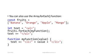 • You can also use the Array.forEach() function:
const fruits =
["Banana", "Orange", "Apple", "Mango"];
let text = "<ul>";
fruits.forEach(myFunction);
text += "</ul>";
function myFunction(value) {
text += "<li>" + value + "</li>";
}
14-10-2022 meghav@kannuruniv.ac.in 50
 