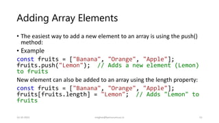 Adding Array Elements
• The easiest way to add a new element to an array is using the push()
method:
• Example
const fruits = ["Banana", "Orange", "Apple"];
fruits.push("Lemon"); // Adds a new element (Lemon)
to fruits
New element can also be added to an array using the length property:
const fruits = ["Banana", "Orange", "Apple"];
fruits[fruits.length] = "Lemon"; // Adds "Lemon" to
fruits
14-10-2022 meghav@kannuruniv.ac.in 51
 