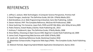 REFERENCES
1. Jeffrey C. Jackson, Web Technologies: A Computer Science Perspective, Prentice Hall
2. David Flanagan, JavaScript: The Definitive Guide, 6th Edn. O'Reilly Media.2011
3. Bob Breedlove, et al, Web Programming Unleashed, Sams Net Publishing, 1stEdn
4. Steven Holzner, PHP: The Complete Reference, McGraw Hill Professional, 2008
5. Steve Suehring, Tim Converse, Joyce Park, PHP6 and MY SQL Bible, John Wiley & Sons,2009
6. Pedro Teixeira, Instant Node.js Starter, Packt Publishing Ltd., 2013
7. Anthony T. HoldenerIII, Ajax: The Definitive Guide, O’Reilly Media, 2008
8. Nirav Mehta, Choosing an Open Source CMS: Beginner's Guide Packt Publishing Ltd, 2009
9. James Snell, Programming Web Services with SOAP, O'Reilly 2002
10. Jacob Lett , Bootstrap Reference Guide, Bootstrap Creative 2018
11. Maximilian Schwarzmüller, Progressive Web Apps (PWA) - The Complete Guide, Packt Publishing
2018
12. Mahesh Panhale, Beginning Hybrid Mobile Application Development, Apress 2016
14-10-2022 meghav@kannuruniv.ac.in 52
 