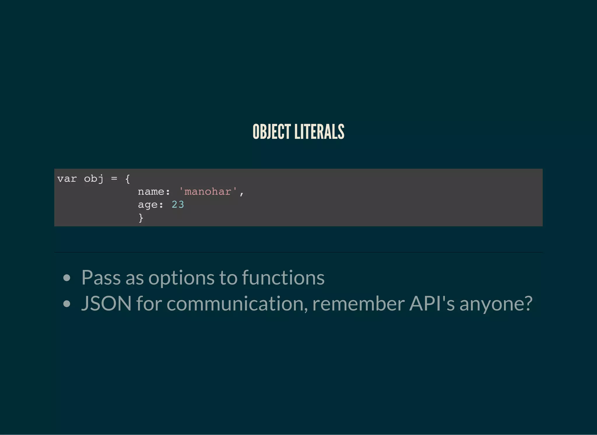 OBJECT LITERALS
var obj = {
name: 'manohar',
age: 23
}
Pass as options to functions
JSON for communication, remember API's anyone?
 