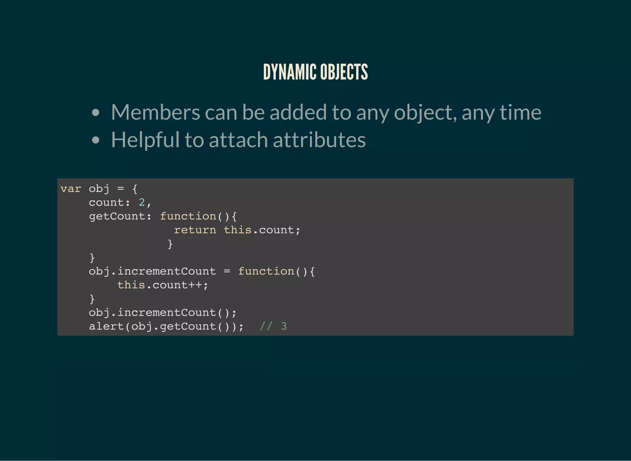 DYNAMIC OBJECTS
Members can be added to any object, any time
Helpful to attach attributes
var obj = {
count: 2,
getCount: function(){
return this.count;
}
}
obj.incrementCount = function(){
this.count++;
}
obj.incrementCount();
alert(obj.getCount()); // 3
 
