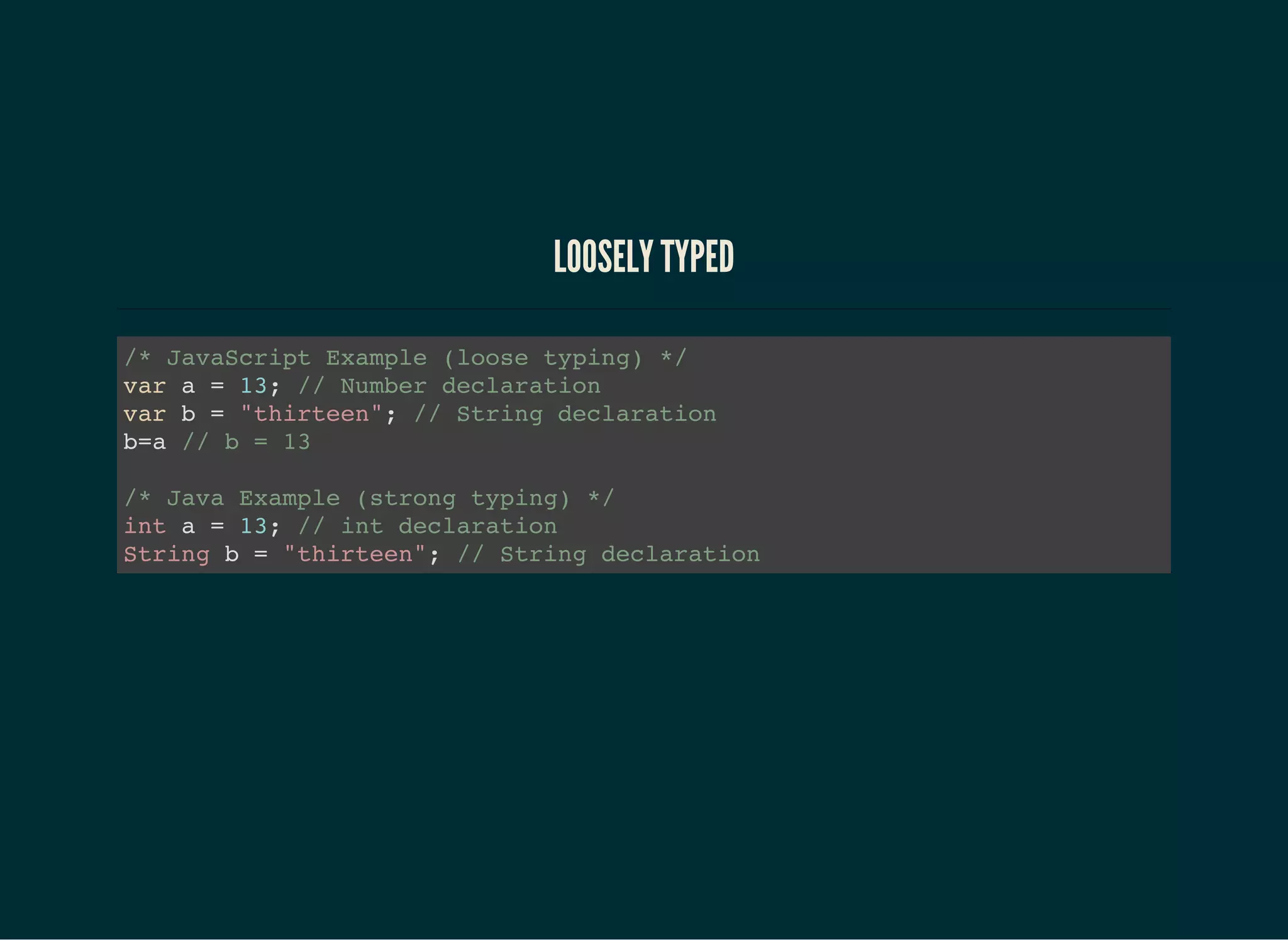 LOOSELY TYPED
/* JavaScript Example (loose typing) */
var a = 13; // Number declaration
var b = "thirteen"; // String declaration
b=a // b = 13
/* Java Example (strong typing) */
int a = 13; // int declaration
String b = "thirteen"; // String declaration
 