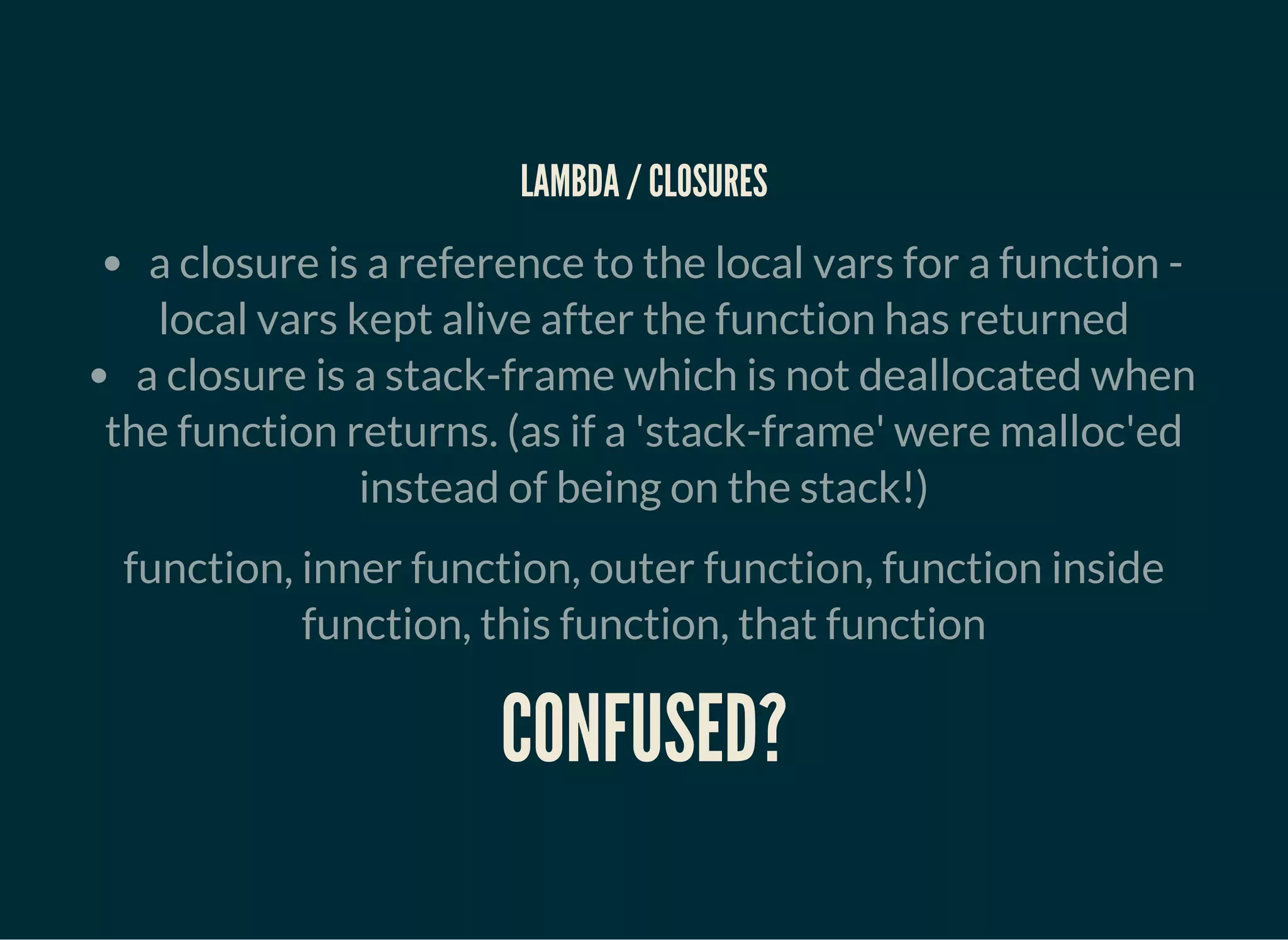 LAMBDA / CLOSURES
a closure is a reference to the local vars for a function -
local vars kept alive after the function has returned
a closure is a stack-frame which is not deallocated when
the function returns. (as if a 'stack-frame' were malloc'ed
instead of being on the stack!)
function, inner function, outer function, function inside
function, this function, that function
CONFUSED?
 