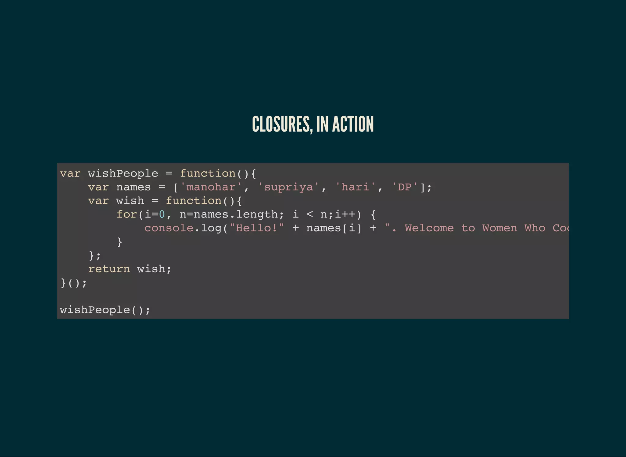 CLOSURES, IN ACTION
var wishPeople = function(){
var names = ['manohar', 'supriya', 'hari', 'DP'];
var wish = function(){
for(i=0, n=names.length; i < n;i++) {
console.log("Hello!" + names[i] + ". Welcome to Women Who Code meetup
}
};
return wish;
}();
wishPeople();
 