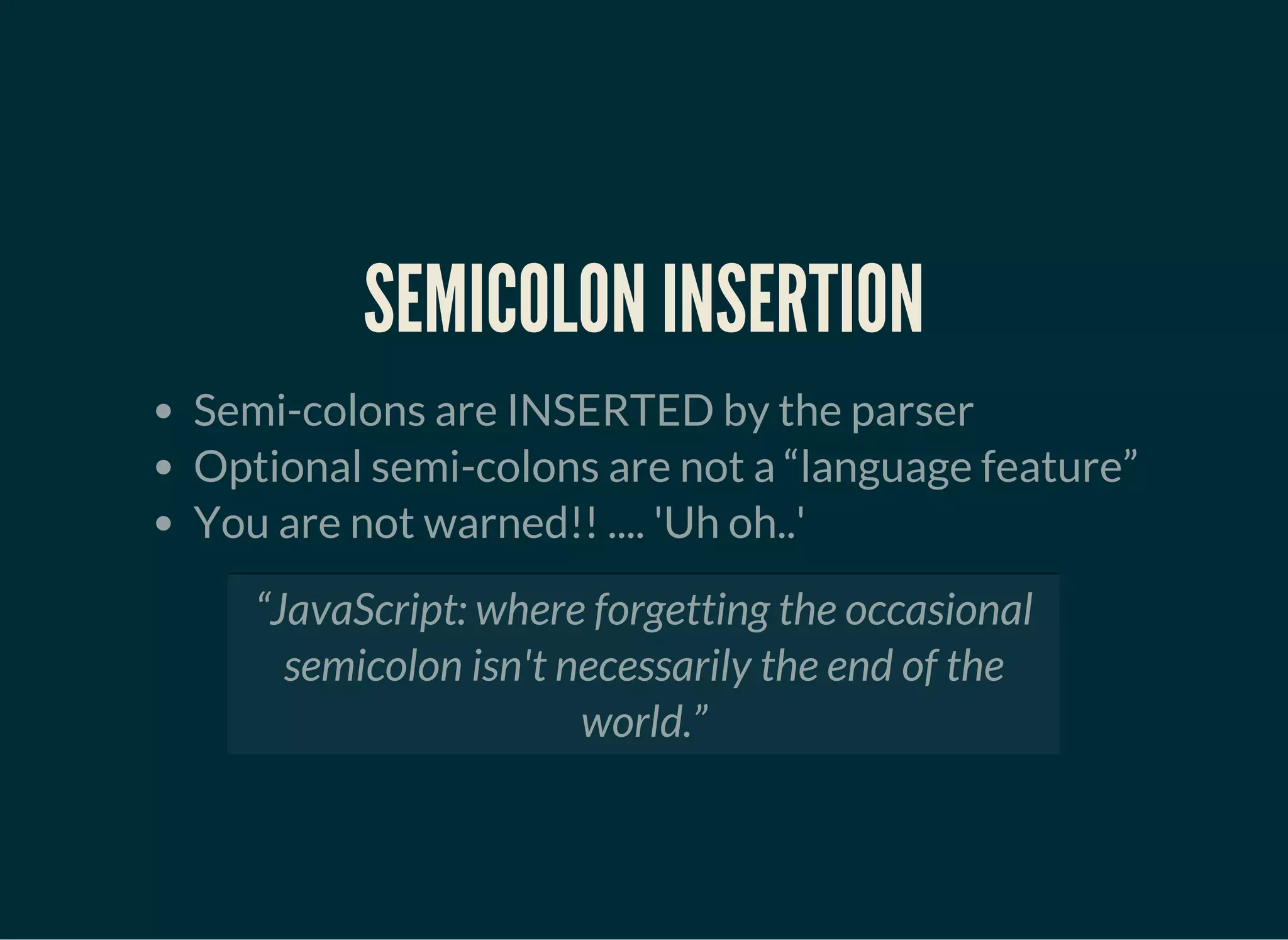 SEMICOLON INSERTION
Semi-colons are INSERTED by the parser
Optional semi-colons are not a “language feature”
You are not warned!! .... 'Uh oh..'
“JavaScript: where forgetting the occasional
semicolon isn't necessarily the end of the
world.”
 