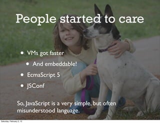 People started to care

                     •     VMs got faster
                           •   And embeddable!
                     •     EcmaScript 5
                     •     JSConf

                  So, JavaScript is a very simple, but often
                  misunderstood language.
Saturday, February 2, 13
 