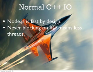 Normal C++ IO
    • Node.js is fast by design.
    • Never blocking on I/O means less
             threads.




Saturday, February 2, 13
 