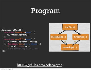 Program

 Async.parallel([
   function loadData(next) {
      db.loadData(next);
   },
   function readFile(next) {
     fs.readFile(fName, next);
   ], function done(err, items) {
      if (err) throw err;
      // Do something with items
 });




                           https://github.com/caolan/async
Saturday, February 2, 13
 