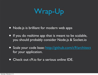 Wrap-Up

               • Node.js is brilliant for modern web apps
               • If you do realtime app that is meant to be scalable,
                      you should probably consider Node.js & Socket.io

               • Scale your code base: http://github.com/c9/architect
                      for your application.

               • Check out c9.io for a serious online IDE.

Saturday, February 2, 13
 
