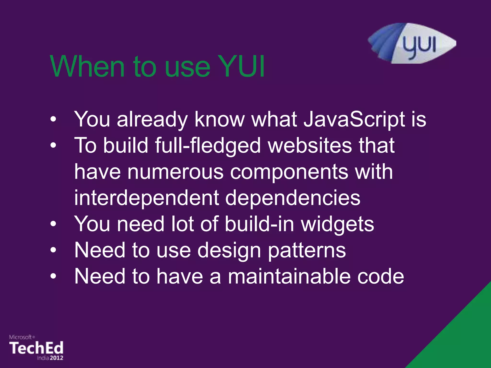When to use YUI
• You already know what JavaScript is
• To build full-fledged websites that
  have numerous components with
  interdependent dependencies
• You need lot of build-in widgets
• Need to use design patterns
• Need to have a maintainable code
 