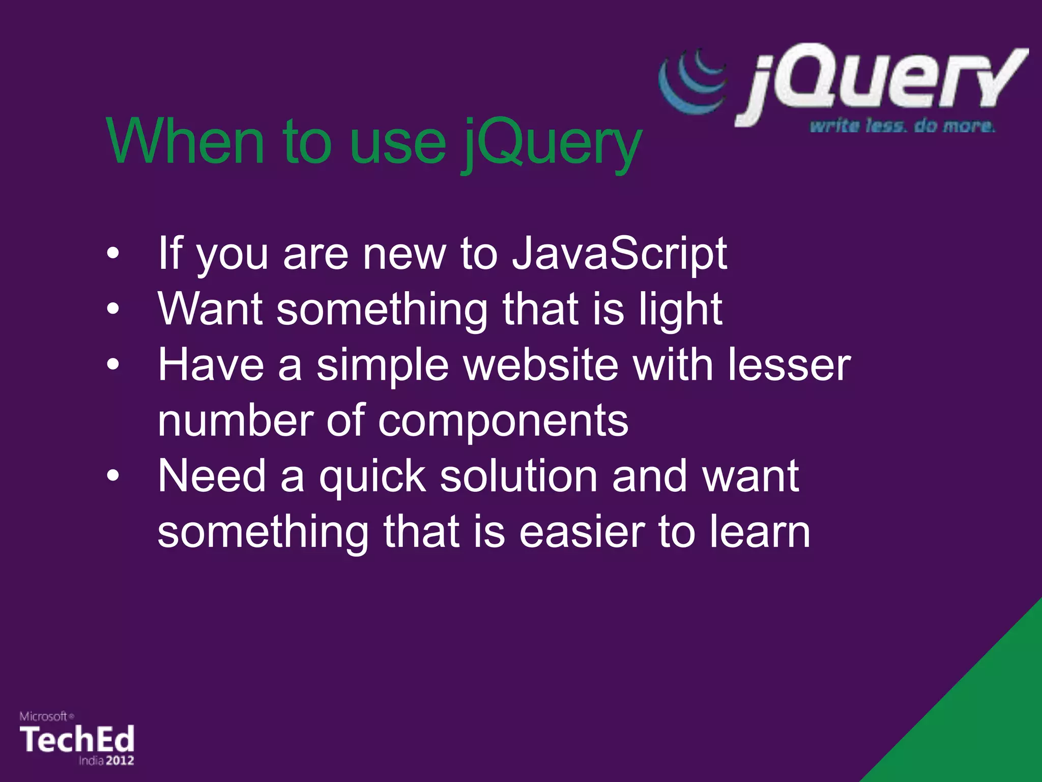 When to use jQuery
• If you are new to JavaScript
• Want something that is light
• Have a simple website with lesser
  number of components
• Need a quick solution and want
  something that is easier to learn
 
