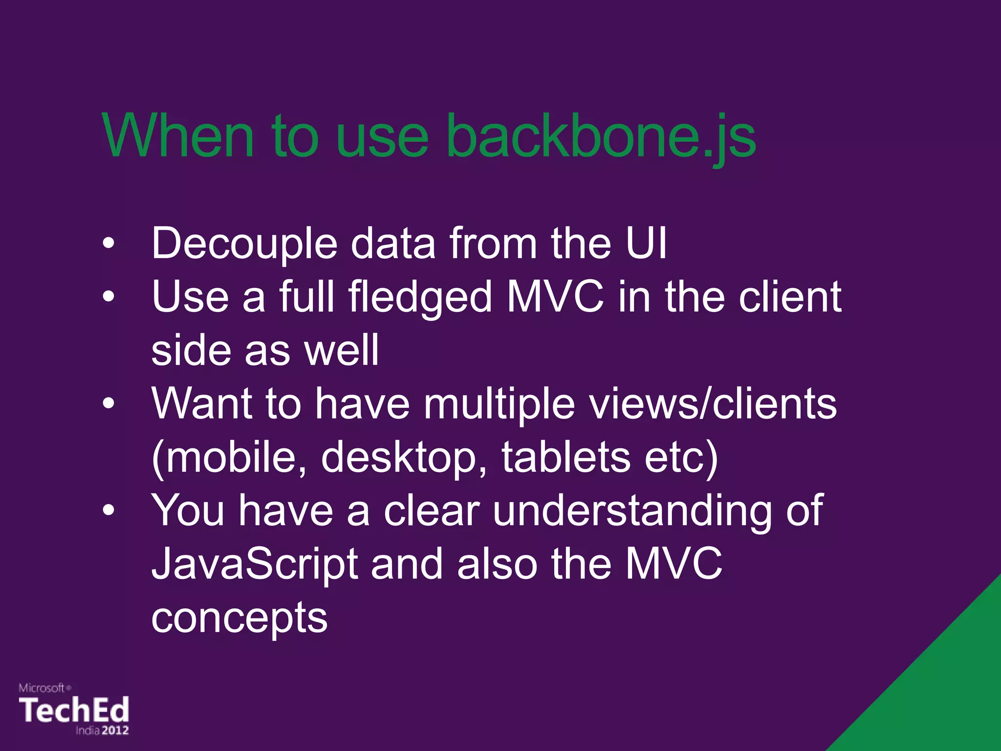 When to use backbone.js
• Decouple data from the UI
• Use a full fledged MVC in the client
  side as well
• Want to have multiple views/clients
  (mobile, desktop, tablets etc)
• You have a clear understanding of
  JavaScript and also the MVC
  concepts
 