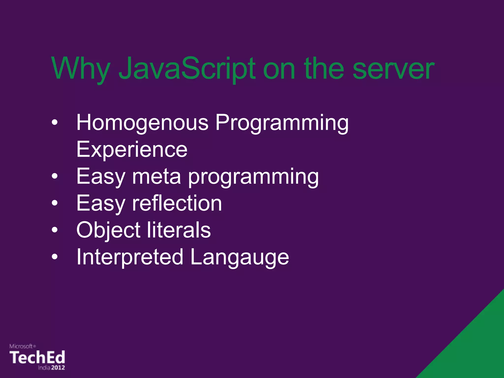 Why JavaScript on the server
• Homogenous Programming
  Experience
• Easy meta programming
• Easy reflection
• Object literals
• Interpreted Langauge
 