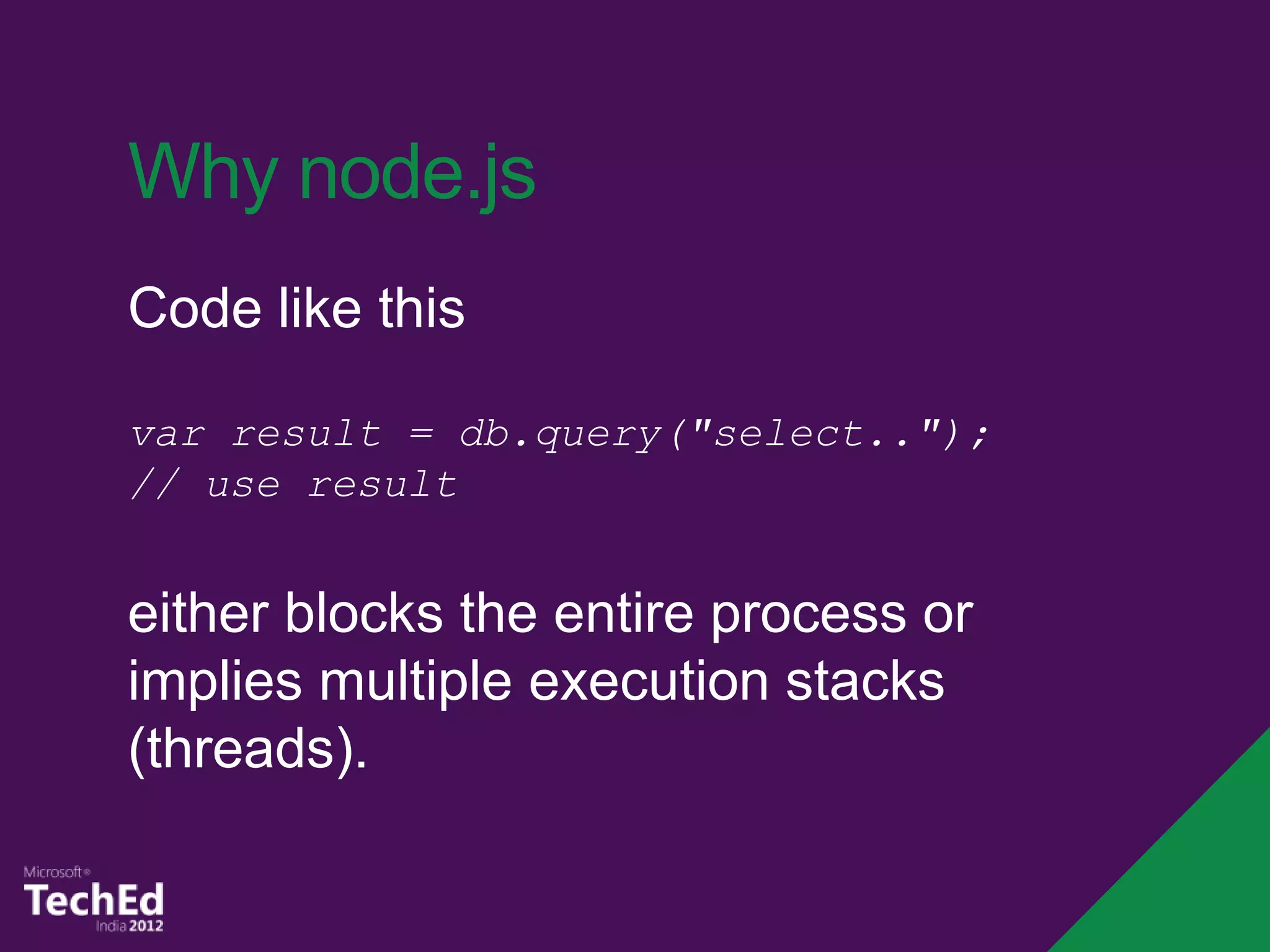 Why node.js
Code like this

var result = db.query("select..");
// use result


either blocks the entire process or
implies multiple execution stacks
(threads).
 